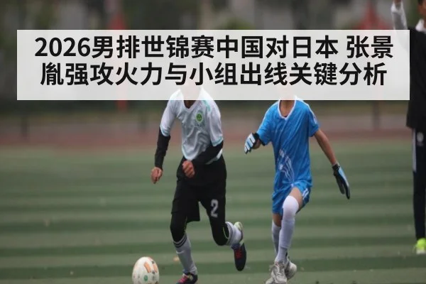 2026男排世锦赛中国对日本 张景胤强攻火力与小组出线关键分析