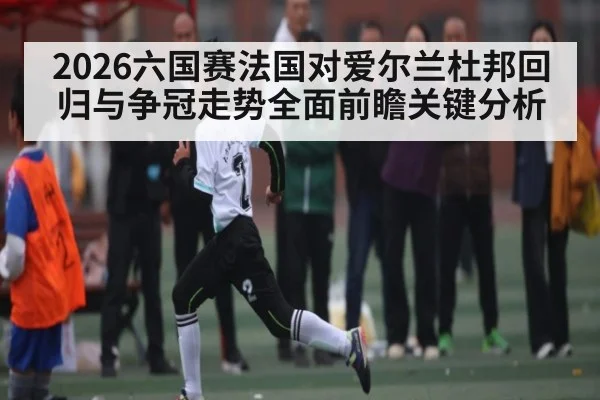 2026六国赛法国对爱尔兰杜邦回归与争冠走势全面前瞻关键分析
